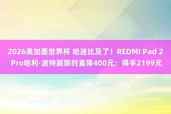 2026美加墨世界杯 哈迷比及了！REDMI Pad 2 Pro哈利·波特版限时直降400元：得手2199元