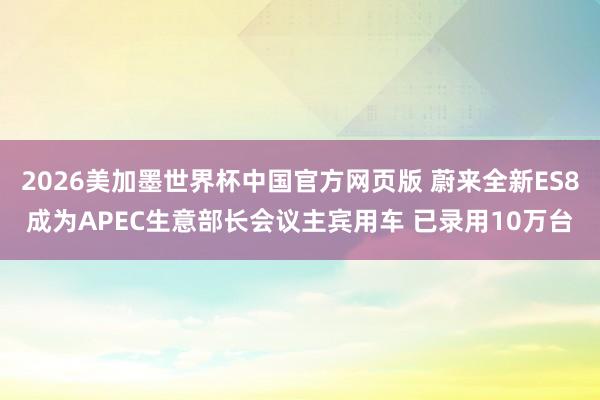 2026美加墨世界杯中国官方网页版 蔚来全新ES8成为APEC生意部长会议主宾用车 已录用10万台