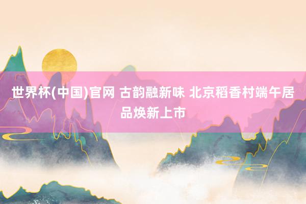 世界杯(中国)官网 古韵融新味 北京稻香村端午居品焕新上市