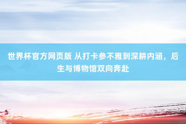 世界杯官方网页版 从打卡参不雅到深耕内涵,后生与博物馆双向奔赴