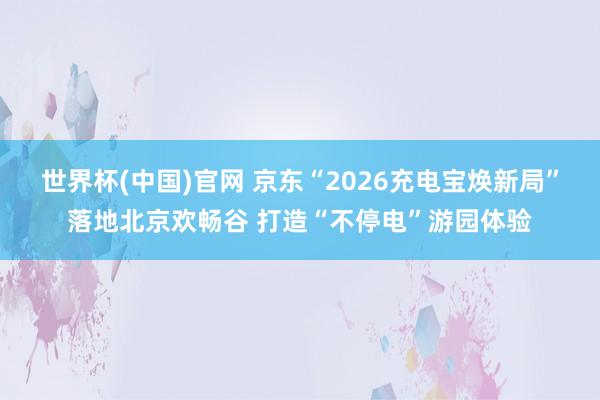 世界杯(中国)官网 京东“2026充电宝焕新局”落地北京欢畅谷 打造“不停电”游园体验