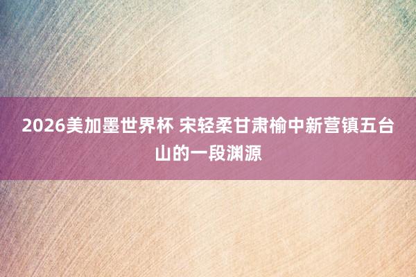 2026美加墨世界杯 宋轻柔甘肃榆中新营镇五台山的一段渊源