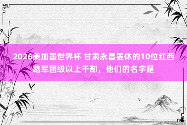 2026美加墨世界杯 甘肃永昌罢休的10位红西路军团级以上干部,他们的名字是