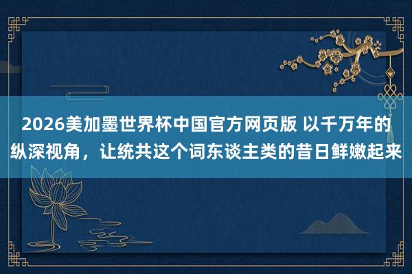 2026美加墨世界杯中国官方网页版 以千万年的纵深视角,让统共这个词东谈主类的昔日鲜嫩起来