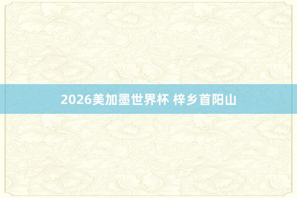 2026美加墨世界杯 梓乡首阳山
