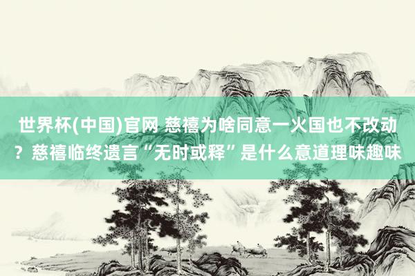 世界杯(中国)官网 慈禧为啥同意一火国也不改动？慈禧临终遗言“无时或释”是什么意道理味趣味