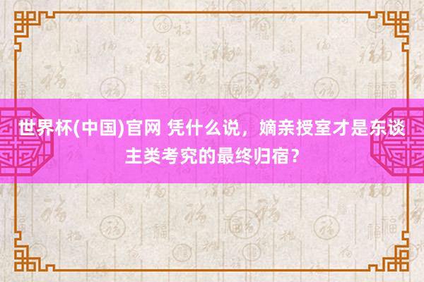 世界杯(中国)官网 凭什么说，嫡亲授室才是东谈主类考究的最终归宿？