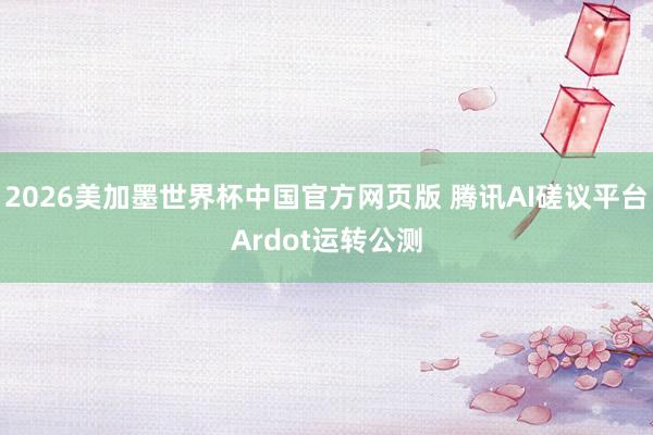 2026美加墨世界杯中国官方网页版 腾讯AI磋议平台Ardot运转公测