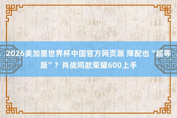 2026美加墨世界杯中国官方网页版 降配也“超等版”？肖战同款荣耀600上手