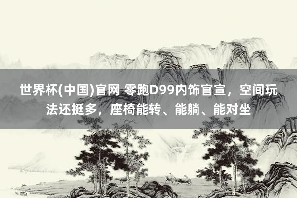 世界杯(中国)官网 零跑D99内饰官宣，空间玩法还挺多，座椅能转、能躺、能对坐