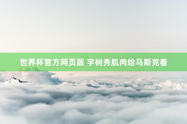 世界杯官方网页版 宇树秀肌肉给马斯克看