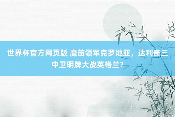 世界杯官方网页版 魔笛领军克罗地亚,达利奇三中卫明牌大战英格兰?