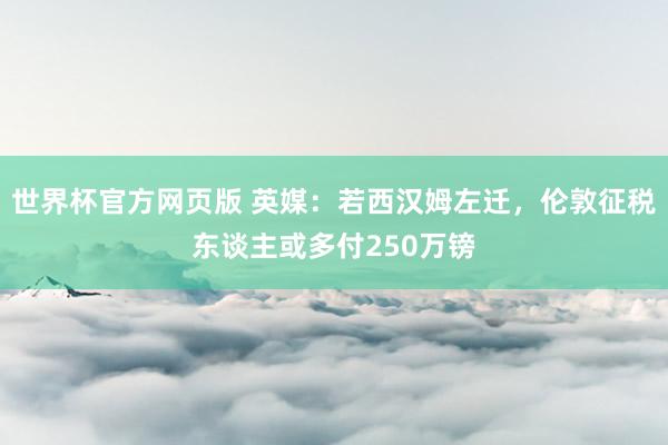 世界杯官方网页版 英媒:若西汉姆左迁,伦敦征税东谈主或多付250万镑