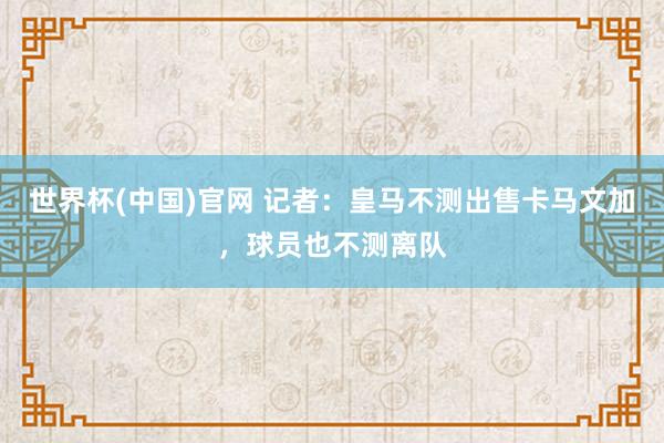 世界杯(中国)官网 记者:皇马不测出售卡马文加,球员也不测离队