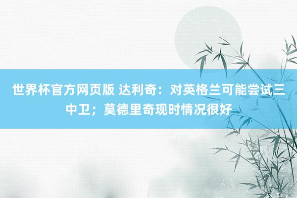 世界杯官方网页版 达利奇：对英格兰可能尝试三中卫；莫德里奇现时情况很好