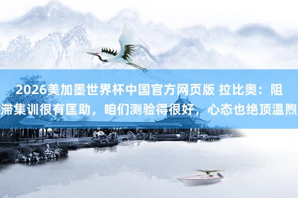 2026美加墨世界杯中国官方网页版 拉比奥:阻滞集训很有匡助,咱们测验得很好,心态也绝顶温煦