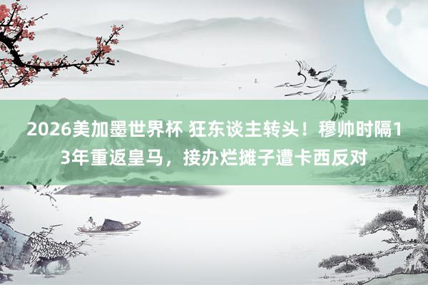 2026美加墨世界杯 狂东谈主转头!穆帅时隔13年重返皇马,接办烂摊子遭卡西反对