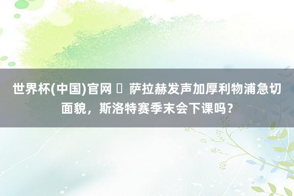 世界杯(中国)官网 萨拉赫发声加厚利物浦急切面貌,斯洛特赛季末会下课吗?