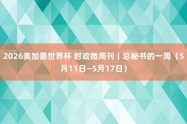 2026美加墨世界杯 时政微周刊丨总秘书的一周(5月11日—5月17日)