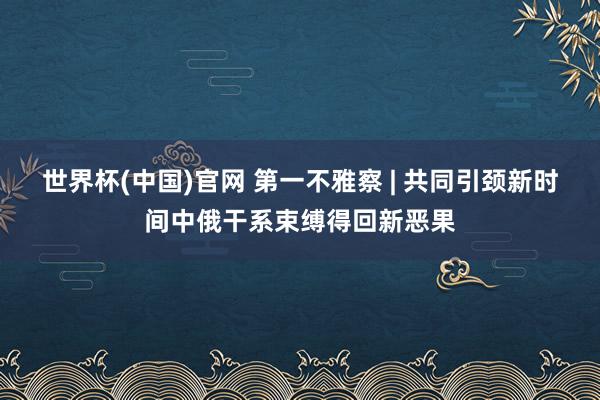 世界杯(中国)官网 第一不雅察 | 共同引颈新时间中俄干系束缚得回新恶果