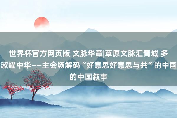 世界杯官方网页版 文脉华章|草原文脉汇青城 多元端淑耀中华——主会场解码“好意思好意思与共”的中国叙事