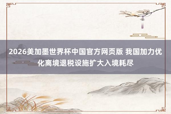 2026美加墨世界杯中国官方网页版 我国加力优化离境退税设施扩大入境耗尽
