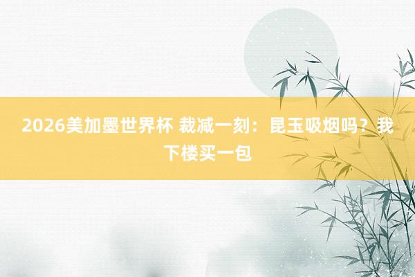2026美加墨世界杯 裁减一刻:昆玉吸烟吗?我下楼买一包