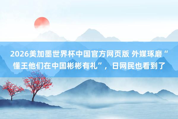 2026美加墨世界杯中国官方网页版 外媒琢磨“懂王他们在中国彬彬有礼”，日网民也看到了