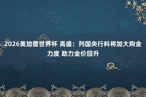 2026美加墨世界杯 高盛：列国央行料将加大购金力度 助力金价回升