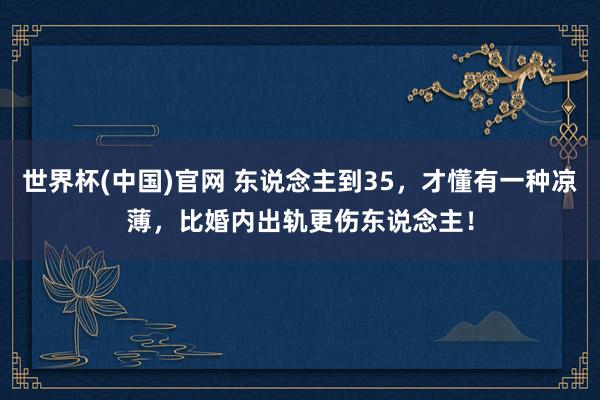 世界杯(中国)官网 东说念主到35，才懂有一种凉薄，比婚内出轨更伤东说念主！