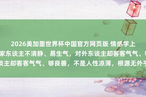 2026美加墨世界杯中国官方网页版 情感学上说：淌若一个东谈主对家东谈主不清静、易生气，对外东谈主却客客气气、够良善，不是人性凉薄，根源无外乎有两点