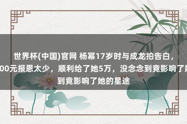 世界杯(中国)官网 杨幂17岁时与成龙拍告白，成龙嫌600元报恩太少，顺利给了她5万，没念念到竟影响了她的星途