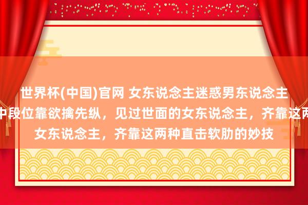 世界杯(中国)官网 女东说念主迷惑男东说念主：低段位靠打扮，中段位靠欲擒先纵，见过世面的女东说念主，齐靠这两种直击软肋的妙技