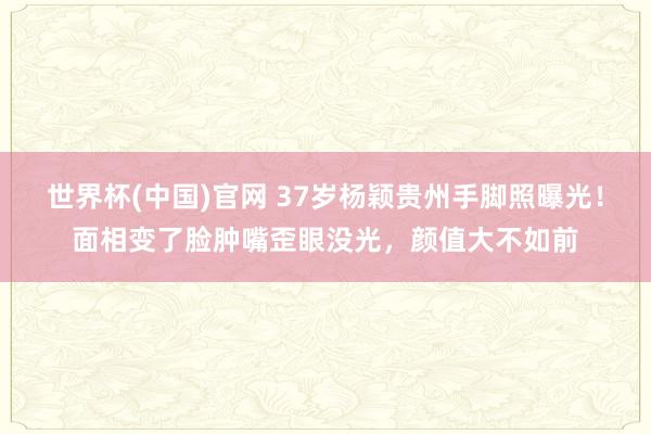 世界杯(中国)官网 37岁杨颖贵州手脚照曝光！面相变了脸肿嘴歪眼没光，颜值大不如前