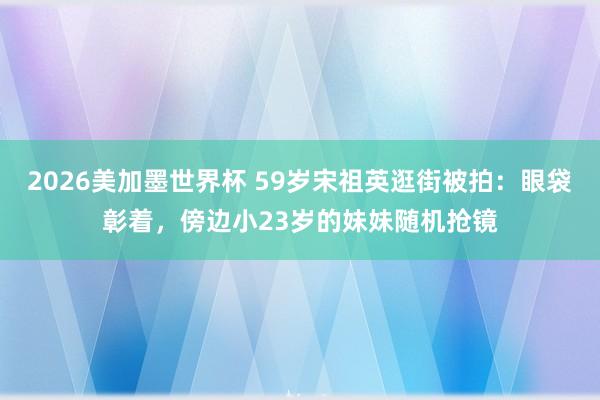 2026美加墨世界杯 59岁宋祖英逛街被拍：眼袋彰着，傍边小23岁的妹妹随机抢镜