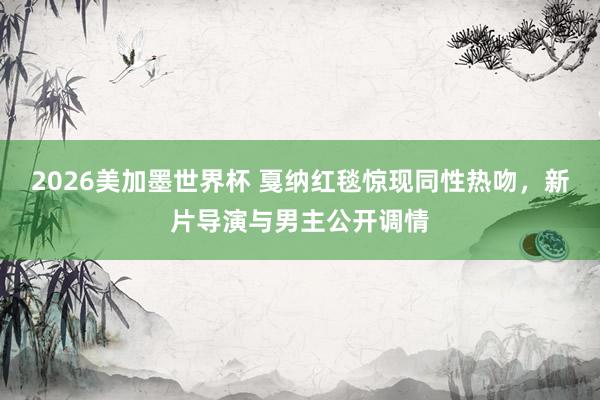 2026美加墨世界杯 戛纳红毯惊现同性热吻,新片导演与男主公开调情