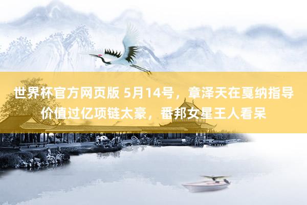 世界杯官方网页版 5月14号，章泽天在戛纳指导价值过亿项链太豪，<a href=