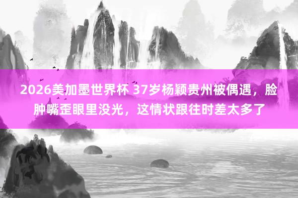 2026美加墨世界杯 37岁杨颖贵州被偶遇，脸肿嘴歪眼里没光，这情状跟往时差太多了
