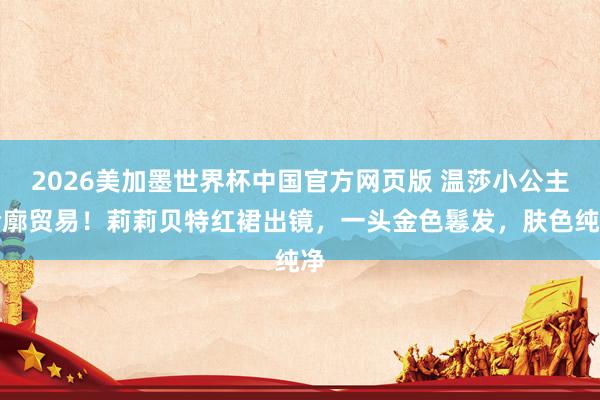 2026美加墨世界杯中国官方网页版 温莎小公主轮廓贸易!莉莉贝特红裙出镜,一头金色鬈发,肤色纯净