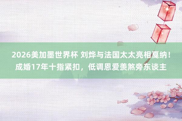 2026美加墨世界杯 刘烨与法国太太亮相戛纳！成婚17年十指紧扣，低调恩爱羡煞旁东谈主