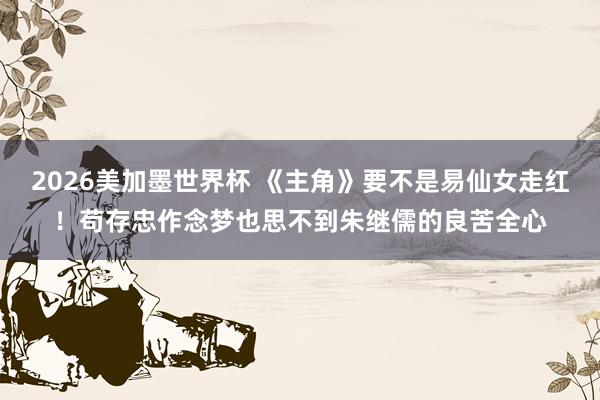 2026美加墨世界杯 《主角》要不是易仙女走红！苟存忠作念梦也思不到朱继儒的良苦全心