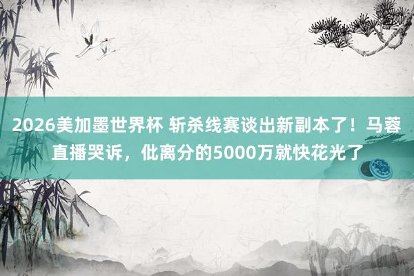 2026美加墨世界杯 斩杀线赛谈出新副本了！马蓉直播哭诉，仳离分的5000万就快花光了