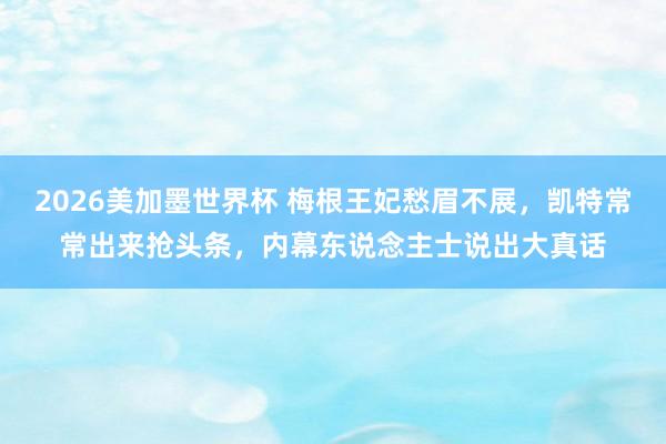 2026美加墨世界杯 梅根王妃愁眉不展,凯特常常出来抢头条,内幕东说念主士说出大真话