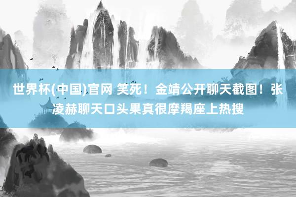 世界杯(中国)官网 笑死！金靖公开聊天截图！张凌赫聊天口头果真很摩羯座上热搜