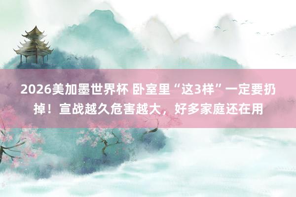 2026美加墨世界杯 卧室里“这3样”一定要扔掉！宣战越久危害越大，好多家庭还在用