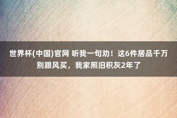世界杯(中国)官网 听我一句劝！这6件居品千万别跟风买，我家照旧积灰2年了