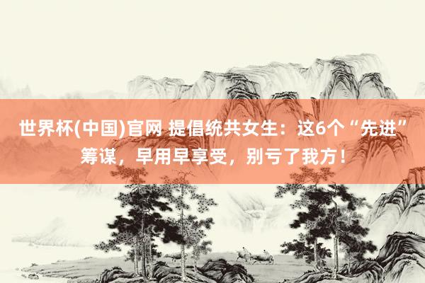世界杯(中国)官网 提倡统共女生:这6个“先进”筹谋,早用早享受,别亏了我方!
