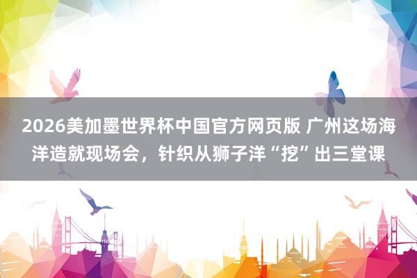 2026美加墨世界杯中国官方网页版 广州这场海洋造就现场会，针织从狮子洋“挖”出三堂课