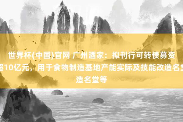 世界杯(中国)官网 广州酒家：拟刊行可转债募资不超10亿元，用于食物制造基地产能实际及技能改造名堂等