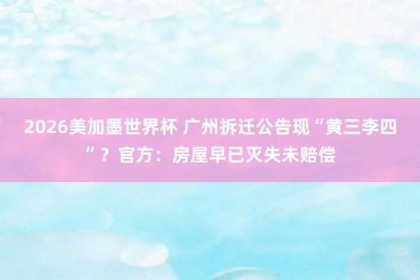 2026美加墨世界杯 广州拆迁公告现“黄三李四”？官方：房屋早已灭失未赔偿